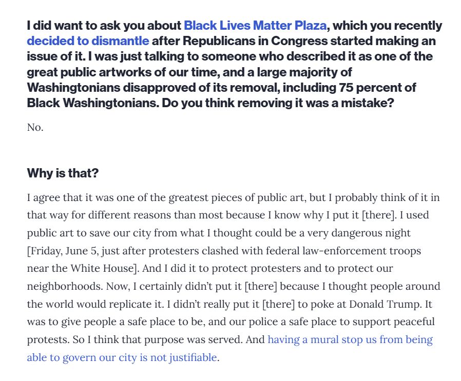 A screenshot of a Washingtonian interview with Bowser from July, reading: 
Interviewer: I did want to ask you about Black lives Matter Plaza, which you recently decided to dismantle after Republicans in Congress started making an issue of it. I was just talking to someone who described it as one of the great public artworks of our time, and a large majority of Washingtonians disapproved of its removal, including 75 percent of Black Washingtonians. Do you think removing it was a mistake? 

Bowser: No. 

Interviewer: Why is that? 

Bowser: I agree that it was one of the greatest pieces of public art, but I probably think of it in that way for different reason than most because I know why I put [there]. I used public art to save our city from what I thought could be a very dangerous night [Fiday, June 5, just after protesters clashed with federal law-enforcement troops near the White House]. And I did it to protect protesters and to protect our neighborhoods. Now, I certainly didn't put it [there] because I thought people around the world would replicate it. I didn't really put it [there] to poke at Donald Trump. It was to give people a safe place to be, and our police a safe place to support peaceful protests. So I think that purpose was served. And having a mural stop us from being able to govern our city is not justifiable. 