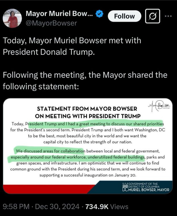 A social media post from Mayor Bowser on December 30, 2024 reading: Statement from Mayor Bowser on Meeting with President Trump 
Today, President Trump and I had a great meeting to discuss our shared priorities for the President's second term. President Trump and I both want Washington, DC to be the best, most beautiful city in the world and we want the capital city to reflect the strength of our nation. We discussed areas for collaboration between local and federal government, especially around our federal workforce, underutilized federal buildings, parks and green spaces, and infrastructure. I am optimistic that we will continue to find common ground with the President during his second term, and we look forwrd to supporting a successful inauguration on January 20. 