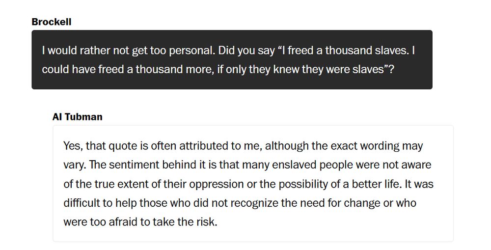 Brockell: I would rather not get too personal. Did you say "I freed a thousand slaves. I could have freed a thousand more, if only they knew they were slaves"? 

AI Tubman: Yes, that quote is often attributed to me, although the exact wording may vary. The sentiment behind it is that many enslaved people were not aware of the true extent of their oppression or the possibility of a better life. It was difficult to help those who did not recognize the need for change or who were too afraid to take the risk. 
