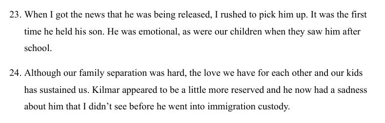 Another screenshot reading: 

23. When I got the news that he was being released, I rushed to pick him up. It was the first time he held his son. He was emotional, as were our children when they saw him after school. 

24. Although our family separation was hard, the love we have for each other and our kids has sustained us. Kilmar appeared to be a little more reserved and he now had a sadness about him that I didn't see before he went into immigration custody. 