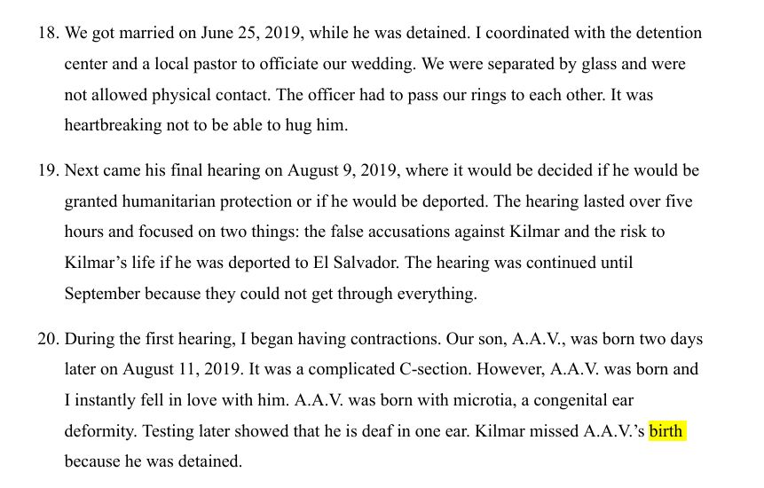 A screenshot of affidavit from Abrego Garcia's wife reading: 
18. We got married on June 25, 2019, while he was detained. I coordinated with the detention center and a local pastor to officiate our wedding. We were separated by glass and were not allowed physical contact. The officer had to pass our rings to each other. It was heartbreaking not to be able to hug him. 

19. Next came his final hearing on August 9, 2019, where it would be decided if he would be granted humanitarian protection or if he would be deported. The hearing lasted over five hours and focused on two things: the false accusations against Kilmar and the risk to Kilmar's life if he was deported to El Salvador. The hearing was continued until September because they could not get through everything. 

20. During the first hearing, I began having contractions. Our son, A.A.V., was born two days later on August 11, 2019. It was a complicated c-section. However, A.A.V. was born and I instantly fell in love with him. A.A.V was born with microtia, a congenital ear deformity. Testing later showed that he is deaf in one ear. Kilmar missed A.A.V.'s birth because he was detained. 
