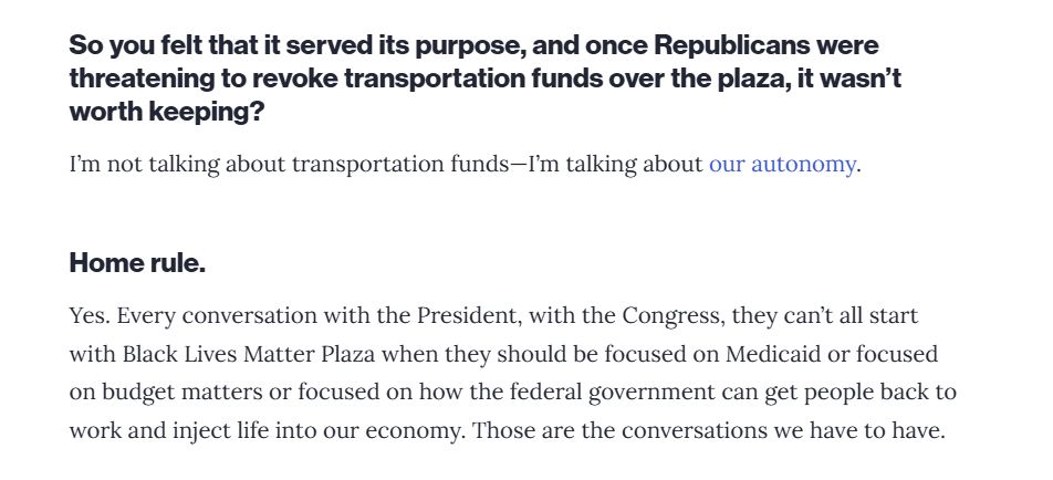 Continued interview: 
Interviewer: So you felt that it served its purpose, and once Republicans were threatening to revoke transportation funds over the plaza, it wasn't worth keeping? 

Bowser: I'm not talking about transportation funds -- I'm talking about our autonomy. 

Interviewer: Home rule. 

Bowser: Yes. Every conversation with the President, with the Congress, they can't all start with Black Lives Matter Plaza when they should be focused on Medicaid or focused on budget matters or focused on how the federal government can get people back to work and inject life in our economy. Those are the conversations we have to have. 