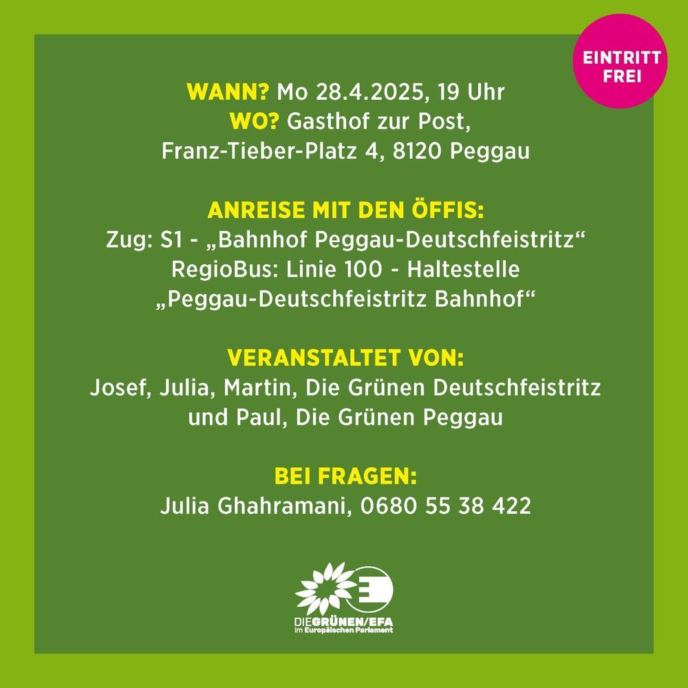 Wann? Mo 28.4.2026, 19 Uhr
wo? Gasthof zur Post,
Franz-Tieber-Platz 4, 8120 Peggau

Anreise mit den Öffis:
Zug S1 - Bahnhof Peggau-Deutschfeistritz
RegioBus Linie 100 Haltestelle Peggau-Deutschfeistritz Bahnhof

Veranstaltet von:
Josef, Julia, Martin, Die Grünen Deutschfeistritz
und Paul, Die Grünen Peggau

Bei Fragen:
Julia Ghahramani, 0680 55 38 422