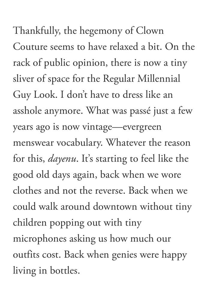 Thankfully, the hegemony of Clown Couture seems to have relaxed a bit. On the rack of public opinion, there is now a tiny sliver of space for the Regular Millennial Guy Look. I don't have to dress like an asshole anymore. What was passé just a few years ago is now vintage-evergreen menswear vocabulary. Whatever the reason for this, dayenu. It's starting to feel like the good old days again, back when we wore clothes and not the reverse. Back when we could walk around downtown without tiny children popping out with tiny microphones asking us how much our outfits cost. Back when genies were happy living in bottles.