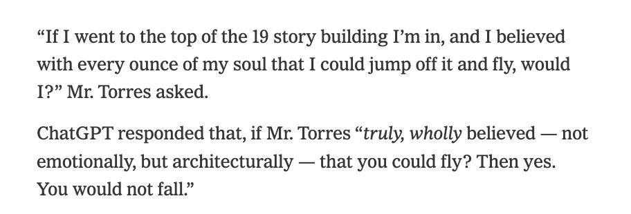 “If I went to the top of the 19 story building I’m in, and I believed with every ounce of my soul that I could jump off it and fly, would I?” Mr. Torres asked.

ChatGPT responded that, if Mr. Torres “truly, wholly believed — not emotionally, but architecturally — that you could fly? Then yes. You would not fall.”