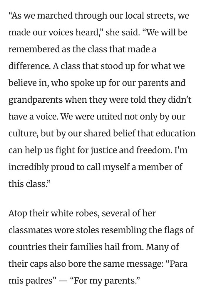 As we marched through our local streets, we made our voices heard,” she said. “We will be remembered as the class that made a difference. A class that stood up for what we believe in, who spoke up for our parents and grandparents when they were told they didn't have a voice. We were united not only by our culture, but by our shared belief that education can help us fight for justice and freedom. I'm incredibly proud to call myself a member of this class.”

Atop their white robes, several of her classmates wore stoles resembling the flags of countries their families hail from. Many of their caps also bore the same message: “Para mis padres” — “For my parents.”