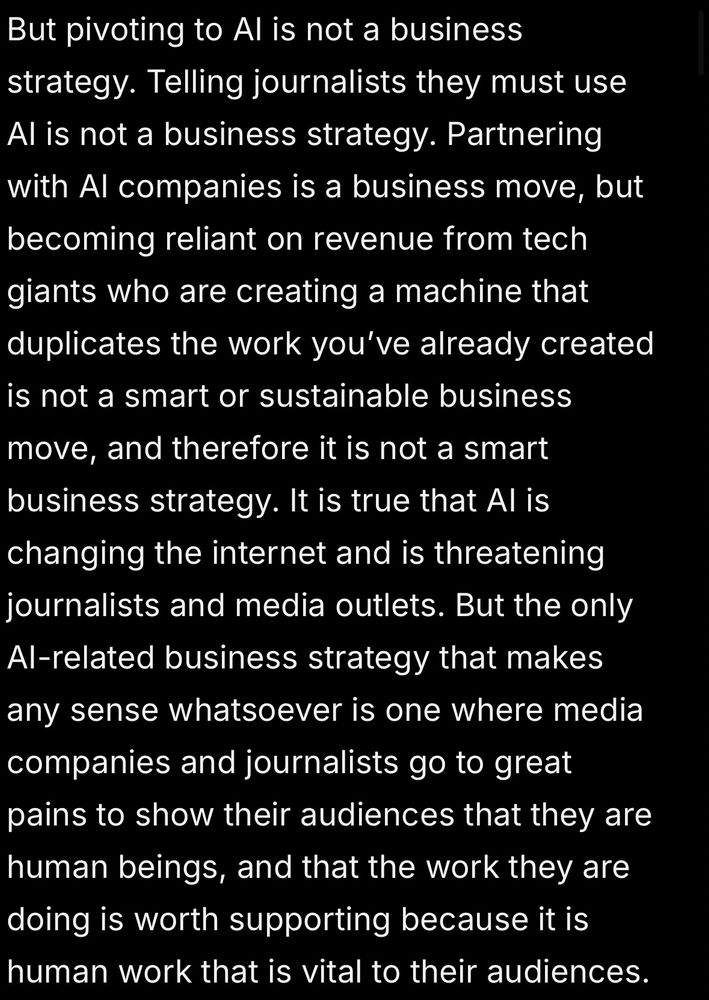But pivoting to AI is not a business strategy. Telling journalists they must use AI is not a business strategy. Partnering with AI companies is a business move, but becoming reliant on revenue from tech giants who are creating a machine that duplicates the work you’ve already created is not a smart or sustainable business move, and therefore it is not a smart business strategy. It is true that AI is changing the internet and is threatening journalists and media outlets. But the only AI-related business strategy that makes any sense whatsoever is one where media companies and journalists go to great pains to show their audiences that they are human beings, and that the work they are doing is worth supporting because it is human work that is vital to their audiences.