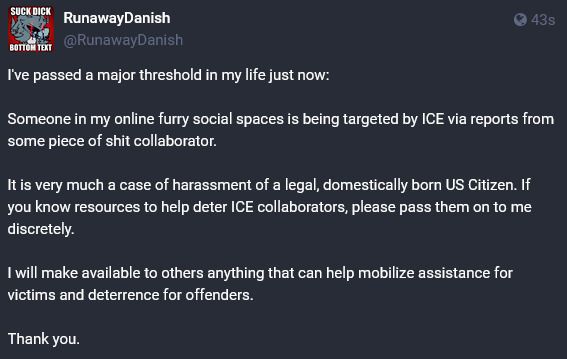Image Text Reads: 
I've passed a major threshold in my life just now.

Someone in my online furry social spaces is being targeted by ICE via reports from some piece of shit collaborator.

It is very much a case of harassment of a legal, domestically born US Citizen. If you know resources to help deter ICE collaborators, please pass them on to me discretely.

I will make available to others anything that can help mobilize assistance for victims and deterrence for offenders.

Thank you.