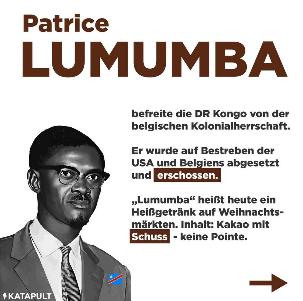 Patrice
LUMUMBA
befreite die DR Kongo von der
belgischen Kolonialherrschaft.
Er wurde auf Bestreben der
USA und Belgiens abgesetzt
und erschossen.
",Lumumba" heißt heute ein
Heißgetränk auf Weihnachts-
märkten. Inhalt: Kakao mit
Schuss - keine Pointe.
KATAPULT