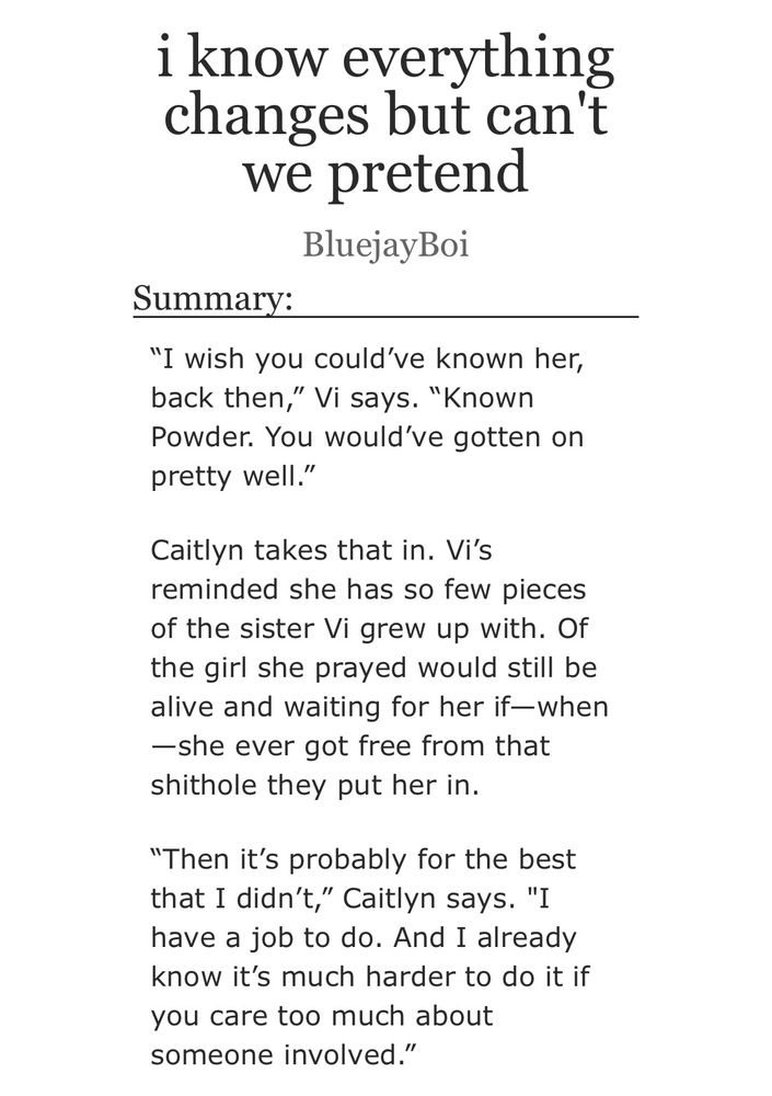 the title and summary of an Arcane fanfic on AO3. fic is "i know everything changes but can't we pretend" by BluejayBoi. 

summary reads: 

“I wish you could’ve known her, back then,” Vi says. “Known Powder. You would’ve gotten on pretty well.”

Caitlyn takes that in. Vi’s reminded she has so few pieces of the sister Vi grew up with. Of the girl she prayed would still be alive and waiting for her if—when—she ever got free from that shithole they put her in.

“Then it’s probably for the best that I didn’t,” Caitlyn says. "I have a job to do. And I already know it’s much harder to do it if you care too much about someone involved.”