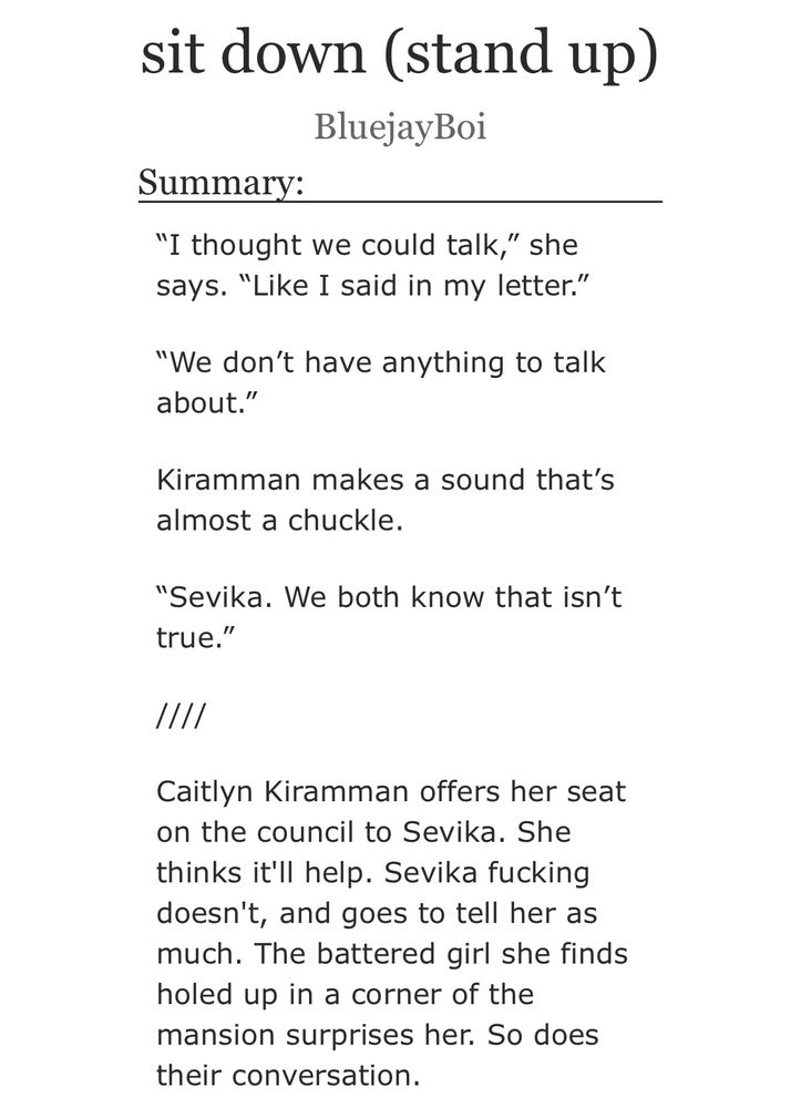 screenshot of an AO3 fanfic title and summary. the fic is titled "sit down (stand up)" by BluejayBoi. summary reads:

“I thought we could talk,” she says. “Like I said in my letter.”

“We don’t have anything to talk about.”

Kiramman makes a sound that’s almost a chuckle.

“Sevika. We both know that isn’t true.”

////

Caitlyn Kiramman offers her seat on the council to Sevika. She thinks it'll help. Sevika fucking doesn't, and goes to tell her as much. The battered girl she finds holed up in a corner of the mansion surprises her. So does their conversation.