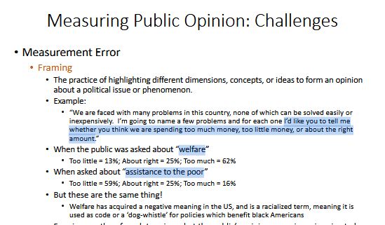 Measuring Public Opinion: Challenges
• Measurement Error
• Framing
• The practice of highlighting different dimensions, concepts, or ideas to form an opinion
about a political issue or phenomenon.
• Example:
• “We are faced with many problems in this country, none of which can be solved easily or
inexpensively. I’m going to name a few problems and for each one I’d like you to tell me
whether you think we are spending too much money, too little money, or about the right
amount.”
• When the public was asked about “welfare”
• Too little = 13%; About right = 25%; Too much = 62%
• When asked about “assistance to the poor”
• Too little = 59%; About right = 25%; Too much = 16%
• But these are the same thing!
• Welfare has acquired a negative meaning in the US, and is a racialized term, meaning it is
used as code or a ‘dog-whistle’ for policies which benefit black Americans