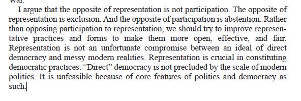 I argue that the opposite of representation is not participation. The opposite of
representation is exclusion. And the opposite of participation is abstention. Rather
than opposing participation to representation, we should try to improve representative
practices and forms to make them more open, effective, and fair.
Representation is not an unfortunate compromise between an ideal of direct
democracy and messy modern realities. Representation is crucial in constituting
democratic practices. “Direct” democracy is not precluded by the scale of modern
politics. It is unfeasible because of core features of politics and democracy as
such.