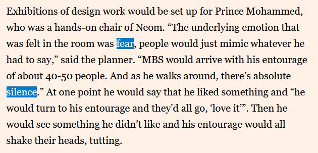Exhibitions of design work would be set up for Prince Mohammed, who was a hands-on chair of Neom. “The underlying emotion that was felt in the room was fear, people would just mimic whatever he had to say,” said the planner. “MBS would arrive with his entourage of about 40-50 people. And as he walks around, there’s absolute silence.” At one point he would say that he liked something and “he would turn to his entourage and they'd all go, ‘love it’”. Then he would see something he didn’t like and his entourage would all shake their heads, tutting.