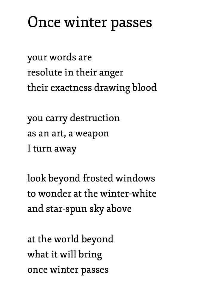 Once winter passes

your words are
resolute in their anger
their exactness drawing blood
 
you carry destruction
as an art, a weapon 
I turn away
 
look beyond frosted windows
to wonder at the winter-white 
and star-spun sky above
 
at the world beyond 
what it will bring
once winter passes

