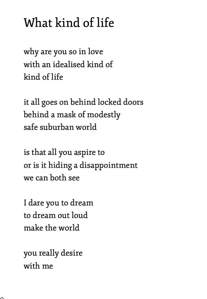 What kind of life 

why are you so in love
with an idealised kind of
kind of life

it all goes on behind locked doors
behind a mask of modestly
safe suburban world

is that all you aspire to
or is it hiding a disappointment 
we can both see

I dare you to dream
to dream out loud
make the world 

you really desire
with me
