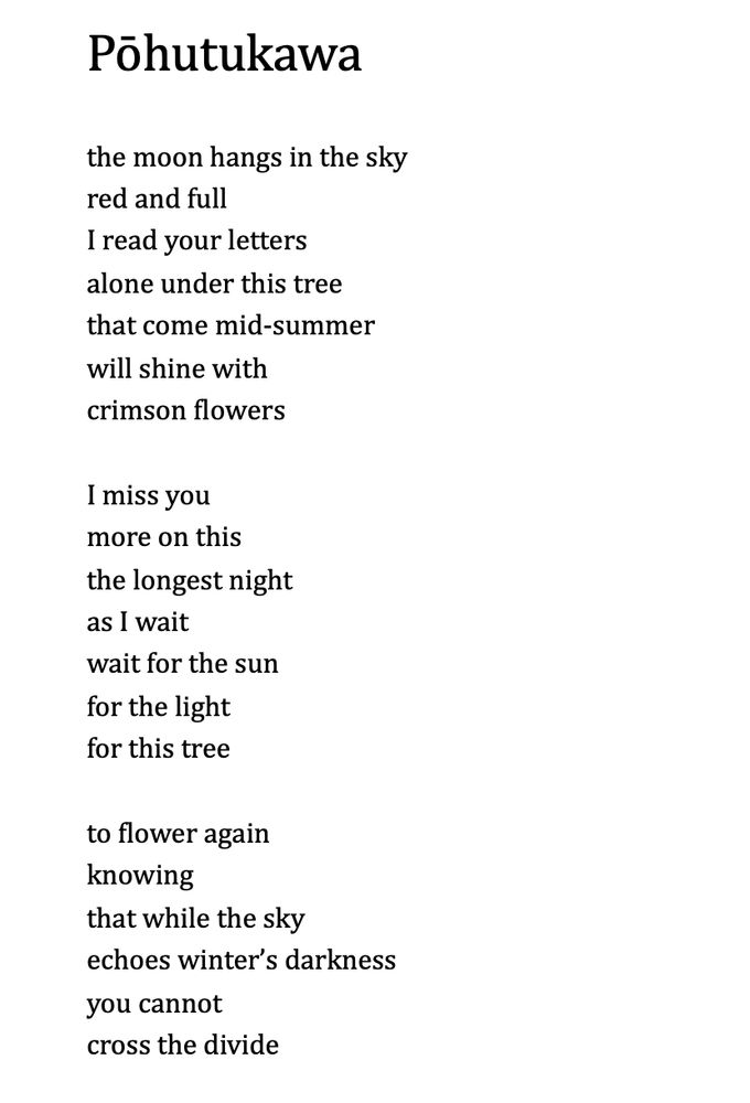Pōhutukawa
  
the moon hangs in the sky
red and full
I read your letters 
alone under this tree 
that come mid-summer
will shine with
crimson flowers
  
I miss you 
more on this
the longest night
as I wait 
wait for the sun
for the light
for this tree

to flower again
knowing 
that while the sky 
echoes winter’s darkness 
you cannot 
cross the divide

