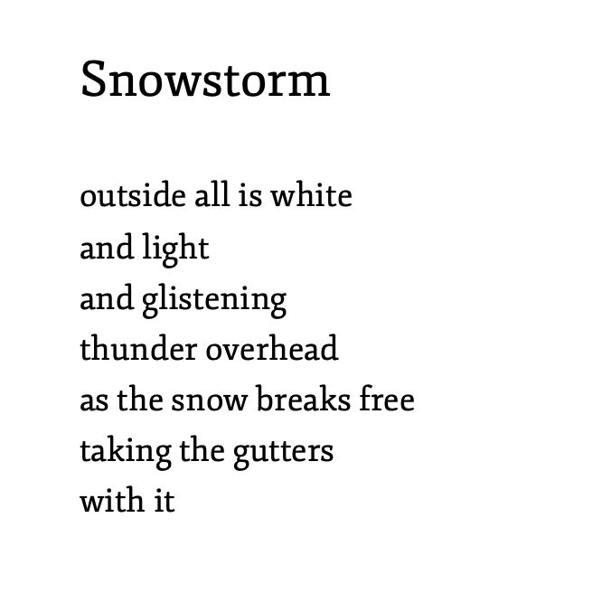 Snowstorm 

outside all is white 
and light
and glistening
thunder overhead
as the snow breaks free
taking the gutters 
with it
