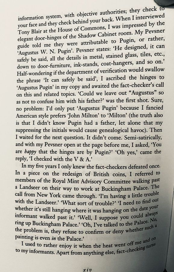 information system, with objective authorities; they check to your face and they check behind your back. When I interviewed Tony Blair at the House of Commons, I was impressed by the elegant door-hinges of the Shadow Cabinet room. My Pevsner guide told me they were attributable to Pugin, or rather,
'Augustus W. N. Pugin'. Pevsner states: 'He designed, it can safely be said, all the details in metal, stained glass, tiles, etc., down to door-furniture, ink-stands, coat-hangers, and so on.' Half-wondering if the department of verification would swallow the phrase 'It can safely be said', I ascribed the hinges to
'Augustus Pugin' in my copy and awaited the fact-checker's call on this and related topics. 'Could we leave out "Augustus" so as not to confuse him with his father?' was the first shot. Sure, no problem: I'd only put 'Augustus Pugin' because I fancied American style prefers 'John Milton' to 'Milton' (the truth also is that I didn't know Pugin had a father, let alone that my suppressing the initials would cause genealogical havoc). Then I waited for the next question. It didn't come. Semi-satirically, and with my Pevsner open at the page before me, I asked, 'You are happy that the hinges are by Pugin?' 'Oh yes,' came the reply, 'I checked with the V & A.'
In my five years I only knew the fact-checkers defeated once.
In a piece on the redesign of British coins, I referred to members of the Royal Mint Advisory Committee walking past a Landseer on their way to work at Buckingham Palace. The call from New York came through. T'm having a little trouble with the Landseer.' "What sort of trouble?" I need to find out whether it's still hanging where it was hanging on the date your informant walked past it. Well, I suppose you could always ring up Buckingham Palace? *Oh, I've talked to the Palace. No, the problem is, they refuse to confirm or deny whether such a painting is even in the Palace?
I used to rather enjoy it when the heat went off me and on to my informants. A…