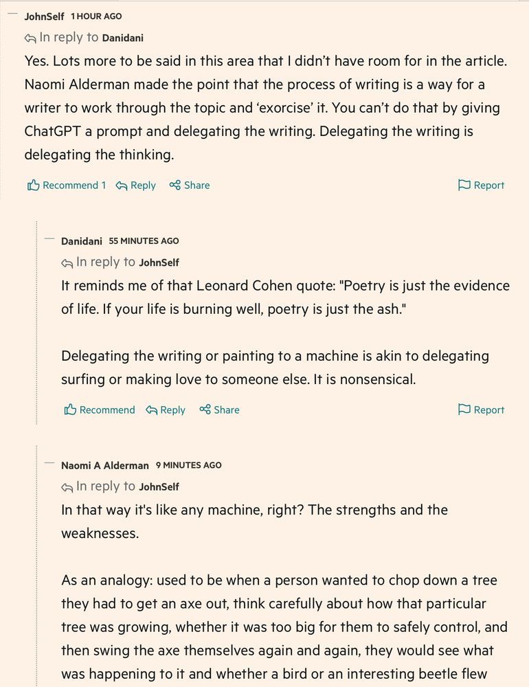 Comment from me (replying to a comment not shown):
Yes. Lots more to be said in this area that I didn't have room for in the article. Naomi Alderman made the point that the process of writing is a way for a writer to work through the topic and 'exorcise' it. You can't do that by giving ChatGPT a prompt and delegating the writing. Delegating the writing is delegating the thinking.

Comment from Naomi Alderman (replying to my comment): 
In that way it's like any machine, right? The strengths and the weaknesses.
As an analogy: used to be when a person wanted to chop down a tree they had to get an axe out, think carefully about how that particular tree was growing, whether it was too big for them to safely control, and then swing the axe themselves again and again, they would see what was happening to it and whether a bird or an interesting beetle flew [comment continues, unseen]