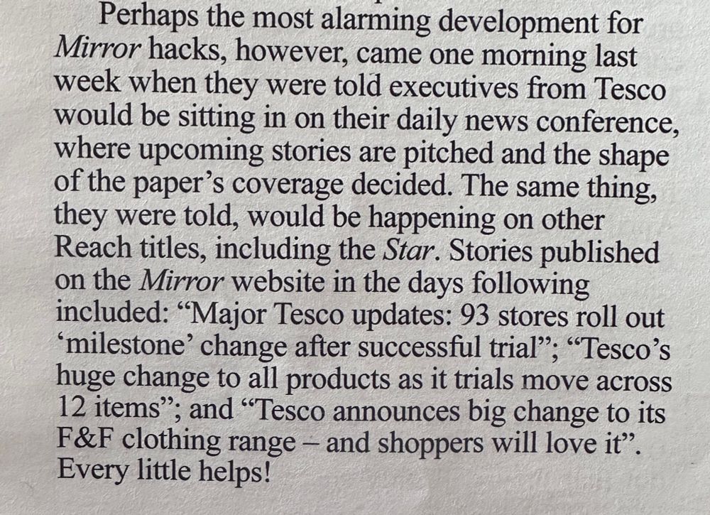 Perhaps the most alarming development for Mirror hacks, however, came one morning last week when they were told executives from Tesco would be sitting in on their daily news conference, where upcoming stories are pitched and the shape of the paper's coverage decided. The same thing, they were told, would be happening on other Reach titles, including the Star. Stories published on the Mirror website in the days following included: "Major Tesco updates: 93 stores roll out
"milestone' change after successful trial", "Tesco's huge change to all products as it trials move across 12 items"; and "Tesco announces big change to its F&F clothing range — and shoppers will love it"
Every little helps!
