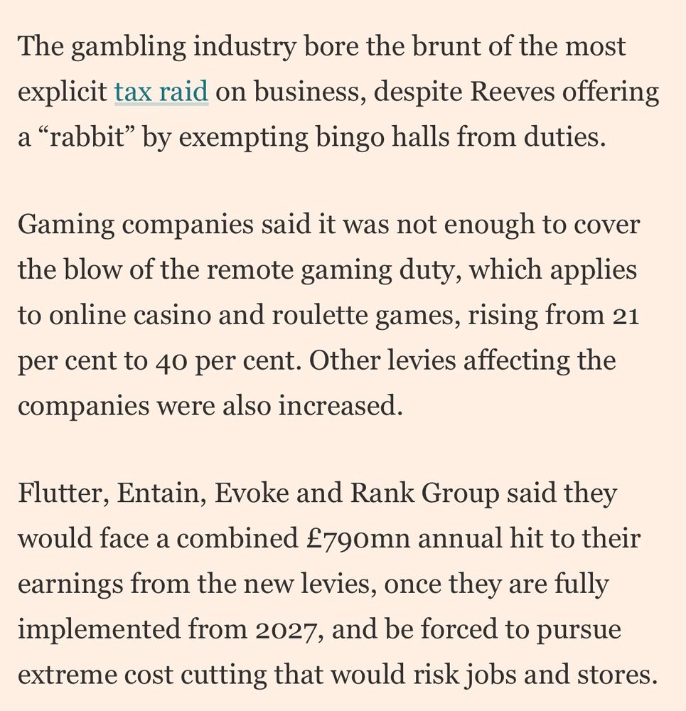 The gambling industry bore the brunt of the most explicit tax raid on business, despite Reeves offering a "rabbit" by exempting bingo halls from duties.

Gaming companies said it was not enough to cover the blow of the remote gaming duty, which applies to online casino and roulette games, rising from 21 per cent to 40 per cent. Other levies affecting the companies were also increased.

Flutter, Entain, Evoke and Rank Group said they would face a combined £790mn annual hit to their earnings from the new levies, once they are fully implemented from 2027, and be forced to pursue extreme cost cutting that would risk jobs and stores.