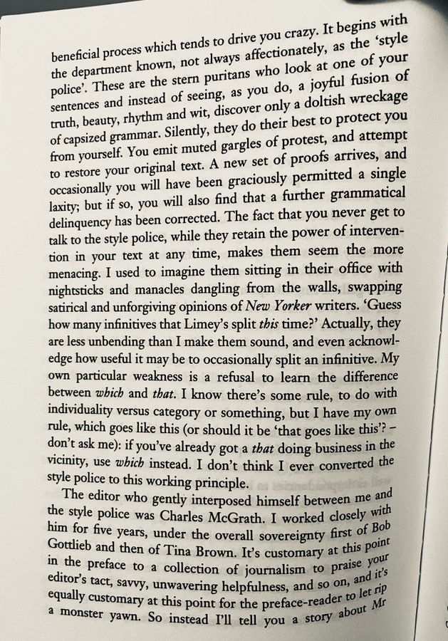 It begins with the department known, not always affectionately, as the 'style police'. These are the stern puritans who look at one of your sentences and instead of seeing, as you do, a joyful fusion of truth, beauty, rhythm and wit, discover only a doltish wreckage of capsized grammar. Silently, they do their best to protect you from yourself. You emit muted gargles of protest, and attempt to restore your original text. A new set of proofs arrives, and occasionally you will have been graciously permitted a single laxity; but if so, you will also find that a further grammatical delinquency has been corrected. The fact that you never get to talk to the style police, while they retain the power of intervention in your text at any time, makes them seem the more menacing. I used to imagine them sitting in their office with nightsticks and manacles dangling from the walls, swapping satirical and unforgiving opinions of New Yorker writers. Guess how many infinitives that Limey's split this time?' Actually, they are less unbending than I make them sound, and even acknowledge how useful it may be to occasionally split an infinitive. My own particular weakness is a refusal to learn the difference between which and that. I know there's some rule, to do with individuality versus category or something, but I have my own rule, which goes like this (or should it be 'that goes like this? - don't ask me): if you've already got a that doing business in the vicinity, use which instead. I don't think I ever converted the style police to this working principle.
The editor who gently interposed himself between me and the style police was Charles McGrath. I worked closely with him for five years, under the overall sovereignty first of Bob Gotdieb and then of Tina Brown. I's customary at this point in the preface to a collection of journalism to praise your editor's tact, savvy, unwavering helpfulness, and so on, and ite equally customary at this point for the preface-reader to let M a mo…