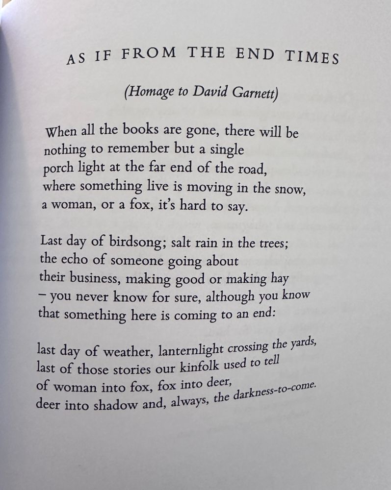 AS IF FROM THE END TIMES
(Homage to David Garnett)

When all the books are gone, there will be
nothing to remember but a single
porch light at the far end of the road,
where something live is moving in the snow,
a woman, or a fox, it's hard to say.

Last day of birdsong; salt rain in the trees;
the echo of someone going about
their business, making good or making hay
– you never know for sure, although you know
that something here is coming to an end:

last day of weather, lanternlight crossing the yards, last of those stories our kinfolk used to tell
of woman into fox, fox into deer,
deer into shadow and, always, the darkness-to-come.