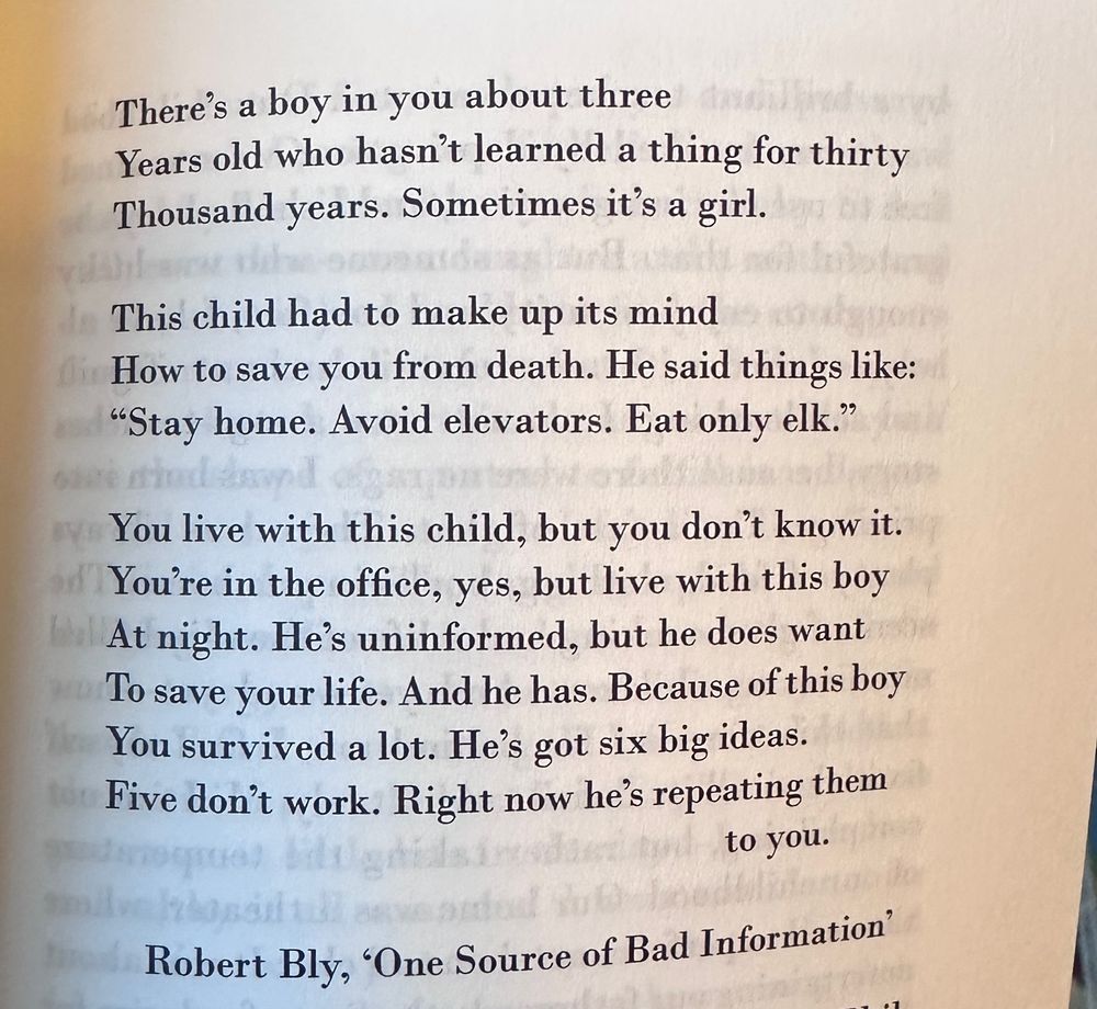 There's a boy in you about three
Years old who hasn't learned a thing for thirty Thousand years. Sometimes it's a girl.

This child had to make up its mind
How to save you from death. He said things like:
"Stay home. Avoid elevators. Eat only elk."

You live with this child, but you don't know it.
You're in the office, yes, but live with this boy
At night. He's uninformed, but he does want
To save your life. And he has. Because of this boy You survived a lot. He's got six big ideas.
Five don't work. Right now he's repeating them
to you.

Robert Bly, 'One Source of Bad Information'