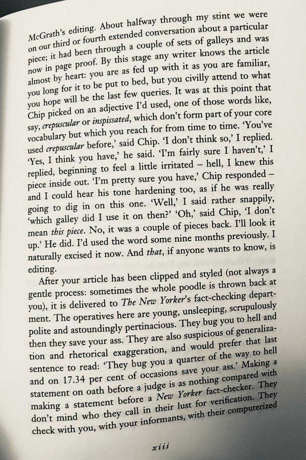 McGrath's editing. About halfway through my stint we were on our third or fourth extended conversation about a particular piece; it had been through a couple of sets of galleys and was now in page proof. By this stage any writer knows the article almost by heart: you are as fed up with it as you are familiar, you long for it to be put to bed, but you civilly attend to what you hope will be the last few queries. It was at this point that Chip picked on an adjective I'd used, one of those words like, say, crepuscular or inspissated, which don't form part of your core vocabulary but which you reach for from time to time. 'You've used crepuscular before,' said Chip. 'I don't think so,' I replied.
"Yes, I think you have,' he said. 'T'm fairly sure I haven't, I replied, beginning to feel a little irritated - hell, I knew this piece inside out. 'T'm pretty sure you have,' Chip responded - and I could hear his tone hardening too, as if he was really going to dig in on this one. 'Well,' I said rather snappily,
'which galley did I use it on then?' 'Oh,' said Chip, I don't mean this piece. No, it was a couple of pieces back. I'll look it up.' He did. I'd used the word some nine months previously. I naturally excised it now. And that, if anyone wants to know, is editing.
After your article has been clipped and styled (not always a gentle process: sometimes the whole poodle is thrown back at you, it is delivered to The New Yorker's fact-checking depart-ment. The operatives here are young, unsleeping, scrupulously polite and astoundingly pertinacious. They bug you to hell and then they save your ass. They are also suspicious of generalization and rhetorical exaggeration, and would prefer that last sentence to read: 'They bug you a quarter of the way to hell and on 17.34 per cent of occasions save your ass.' Making a statement on oath before a judge is as nothing compared with making a statement before a New Yorker fact-checker. They don't mind who they call in their lust for veri…