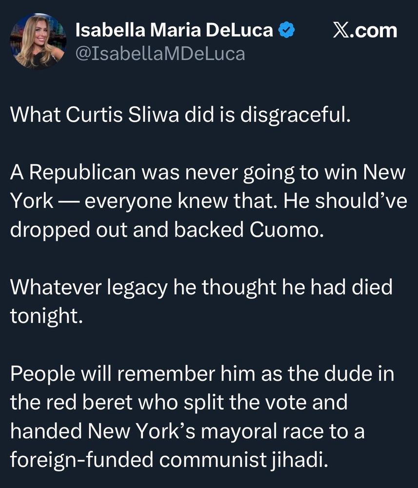 Isabella Maria DeLuca *
@IsabellaMDeLuca
X.com
What Curtis Sliwa did is disgraceful.
A Republican was never going to win New York - everyone knew that. He should've dropped out and backed Cuomo.
Whatever legacy he thought he had died tonight.
People will remember him as the dude in the red beret who split the vote and handed New York's mayoral race to a foreign-funded communist jihadi.