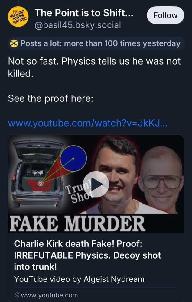 A Bluesky post from basil45 that says "Not so fast. Physics tells us he was not killed. See the proof here:"

with a link to a YouTube video title Charle Kirk death Fake! Proof: IRREFUTABLE Physics. Decoy shot into trunk! YouTube video by Algeist Nydream