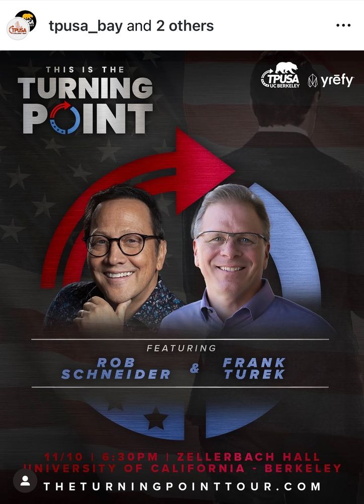 A poster from TPUSA's Instagram that says This is the turning point featurign Rob Schneider & Frank Turk 11/10 | 6:30PM| ZELLERBACH HALL UNIVERSITY OF CALIFORNIA - BERKELEY
THETURNINGPOINTTOUR.COM