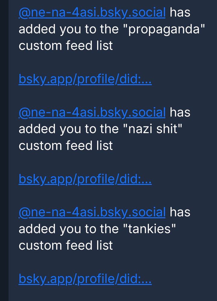 @ne-na-4asi.bsky social has added you to the "propaganda" custom feed list
bsky.app/profile/did:...
@ne-na-4asi.bsky_social has added you to the "nazi shit" custom feed list
bsky.app/profile/did....
@ne-na-4asi.bsky.social has added you to the "tankies" custom feed list
bsky app/profile/did:..
