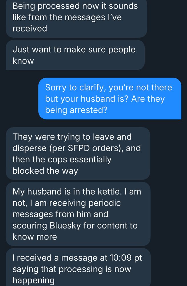 Being processed now it sounds like from the messages l've received
Just want to make sure people know
Sorry to clarify, you're not there but your husband is? Are they being arrested?
They were trying to leave and disperse (per SFPD orders), and then the cops essentially blocked the way
My husband is in the kettle. I am not, I am receiving periodic messages from him and scouring Bluesky for content to know more
I received a message at 10:09 pt saying that processing is now happening