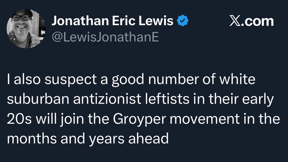 Jonathan Eric Lewis Y
@LewisJonathanE
X.com
I also suspect a good number of white suburban antizionist leftists in their early 20s will join the Groyper movement in the months and years ahead