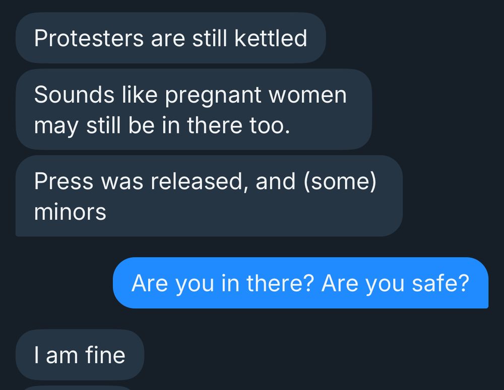 Protesters are still kettled
Sounds like pregnant women may still be in there too.
Press was released, and (some)
minors
Are you in there? Are you safe?
I am fine
