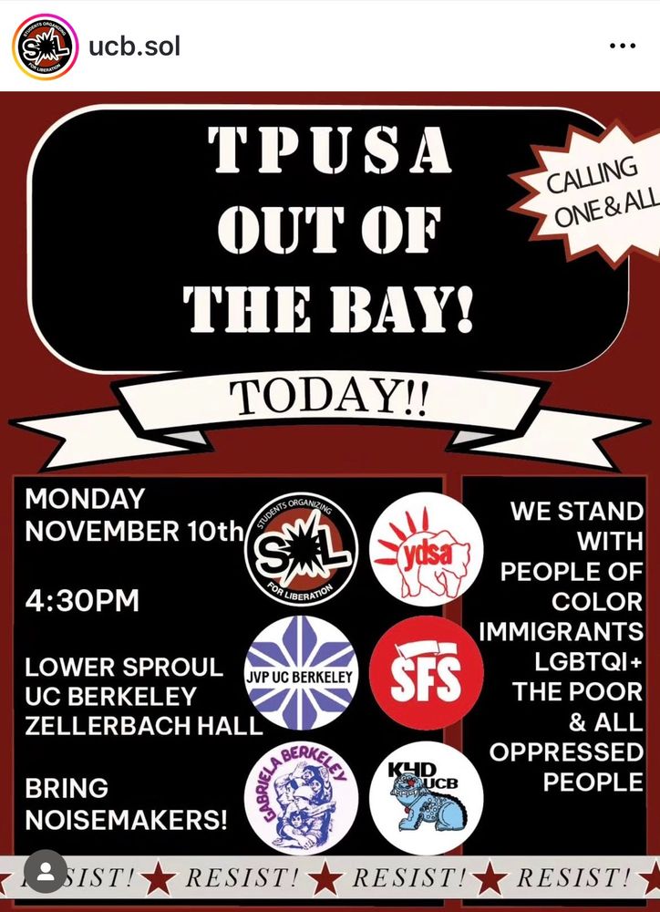 A poster from the Instagram of UCB.SOL that says TPUSA OUT OF THE BAY! TODAY!! MONDAY NOVEMBER 10TH 4:30PM LOWER SPROUL UC BERKELEY ZELLERBACH HALL BRING NOISEMAKERS! WE STAND WITH PEOPLE OF COLOR IMMIGRANTS LGBTQI+ THE POOR & ALL OPPRESSED PEOPLE

the event is sponsored by students organizing for liberation, YDSA, JVP, SFS, Gabriela Berkeley, and KYDUCB
