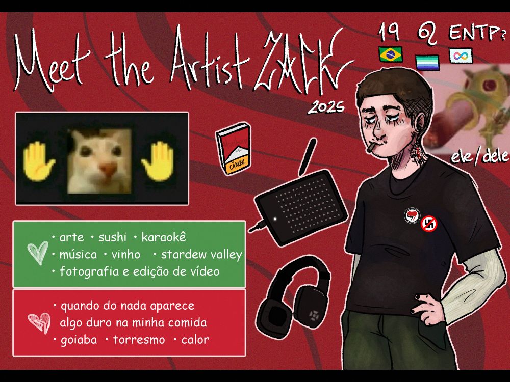 fundo vermelho com traços escuros, desenho de meet the artist zack 2025!! letras todas em branco com destaque em preto.
19 anos, leonino, ENTP (? talvez não), brasileiro, gay e neurodivergente! pronomes ele/dele.
meme em baixa qualidade de um gatinho cercado por dois emojis de mãos.
tabela com coisas que gosto e não gosto.
gosto: arte, sushi, karaokê, música, vinho, stardew valley, fotografia e edição de vídeo.
não gosto: quando do nada aparece algo duro na minha comida, goiaba, torresmo e calor.
alguns itens essenciais: marlboro, mesa digitalizadora e meu fone quadradão
um homem branco com a mão na cintura e uma expressão totalmente relaxed. buzzcut castanho, bigodinho visível, tatuagem no pescoço, alargador, piercing no septo e um based na boquinha. (há um meme em baixa qualidade de uma planta de plants vs zombies com um based gigantesco na boca).
roupa sobreposta, camiseta preta com uma blusa branca por baixo e uma calça verde. dois pins estão na camiseta, um antifacista e um antinazista.