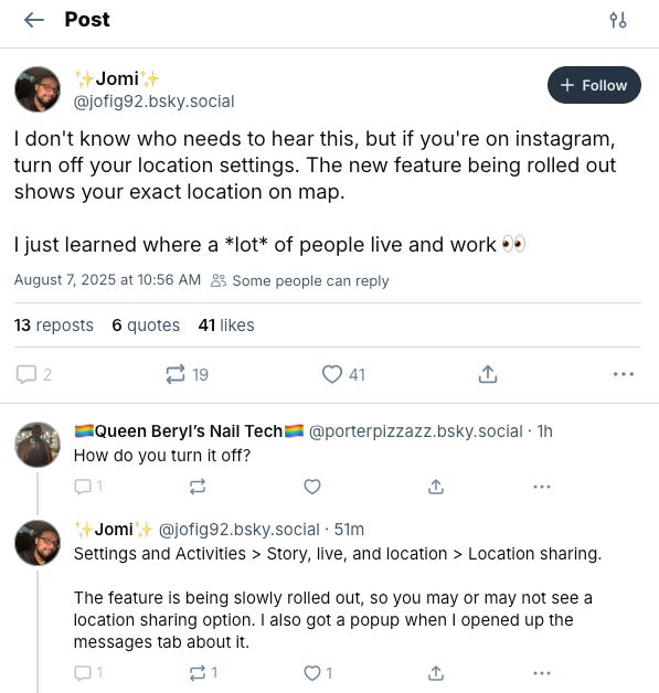 Jomi✨
‪@jofig92.bsky.social‬

Follow
I don't know who needs to hear this, but if you're on instagram, turn off your location settings. The new feature being rolled out shows your exact location on map. 

I just learned where a *lot* of people live and work 👀
August 7, 2025 at 10:56 AM

Some people can reply
14 reposts
6 quotes
42 likes

2

20




‪🏳️‍🌈Queen Beryl’s Nail Tech🏳️‍🌈‬
 ‪@porterpizzazz.bsky.social‬
· 1h
How do you turn it off?

1





‪✨Jomi✨‬
 ‪@jofig92.bsky.social‬
· 53m
Settings and Activities > Story, live, and location > Location sharing.

The feature is being slowly rolled out, so you may or may not see a location sharing option. I also got a popup when I opened up the messages tab about it.
