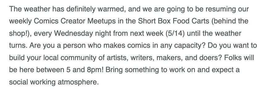 The weather has definitely warmed, and we are going to be resuming our weekly Comics Creator Meetups in the Short Box Food Carts (behind the shop!), every Wednesday night from next week (5/14) until the weather turns. Are you a person who makes comics in any capacity? Do you want to build your local community of artists, writers, makers, and doers? Folks will be here between 5 and 8pm! Bring something to work on and expect a social working atmosphere.