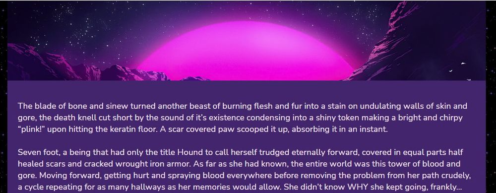 The blade of bone and sinew turned another beast of burning flesh and fur into a stain on undulating walls of skin and gore, the death knell cut short by the sound of it’s existence condensing into a shiny token making a bright and chirpy “plink!” upon hitting the keratin floor. A scar covered paw scooped it up, absorbing it in an instant.

Seven foot, a being that had only the title Hound to call herself trudged eternally forward, covered in equal parts half healed scars and cracked wrought iron armor. As far as she had known, the entire world was this tower of blood and gore. Moving forward, getting hurt and spraying blood everywhere before removing the problem from her path crudely, a cycle repeating for as many hallways as her memories would allow. She didn’t know WHY she kept going, frankly…