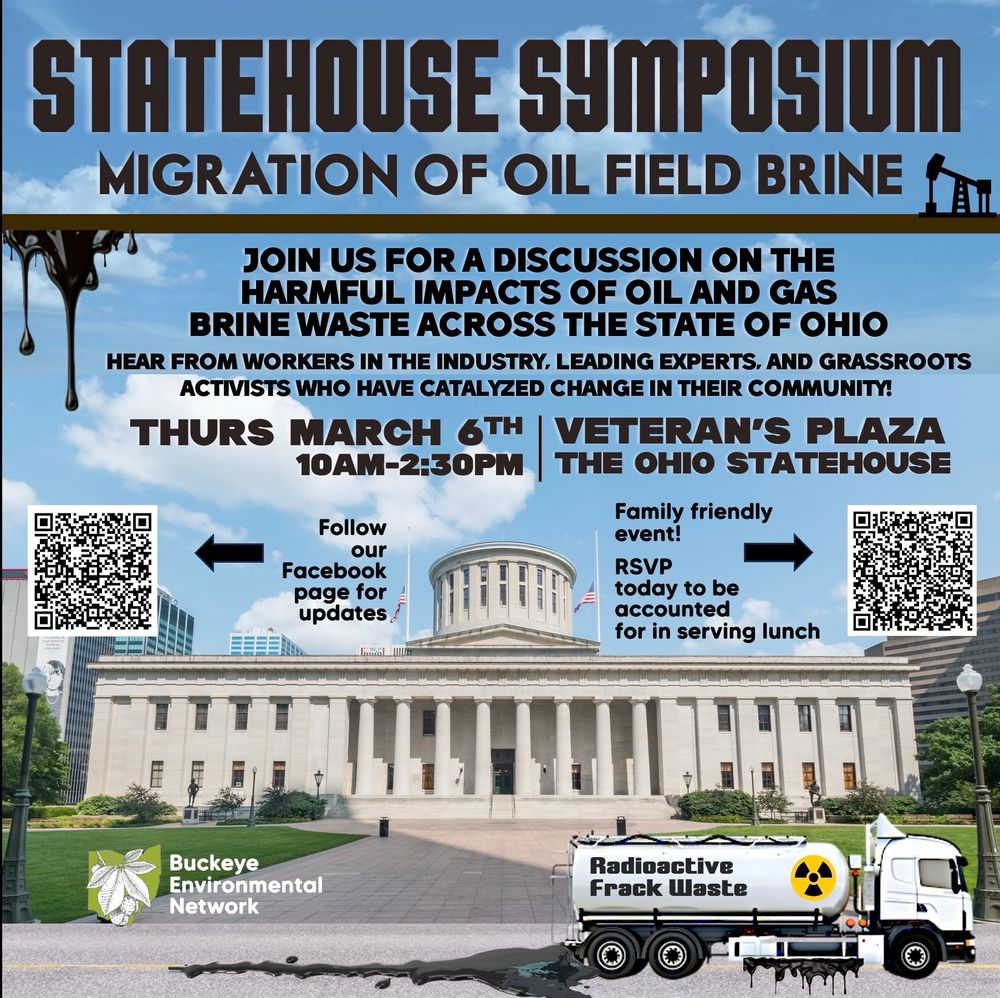 Background image: color image from front view of The Ohio Statehouse with blue sky and white clouds, with a leaking tanker truck out front labeled “RADIOACTIVE FRACK WASTE”

Graphic in bottom left corner reads: Buckeye Environmental Network in white lettering next to the shape of the state of Ohio in green with a Buckeye leaf laid over it.

Black text: heading reads: STATEHOUSE SYMPOSIUM MIGRATION OF OIL FIELD BRINE

Body text: join us for a discussion on the harmful impacts of oil and gas brine waste across the state of Ohio. Hear from workers in the industry, leading experts, and grassroots activists who have catalyzed change in their community! 

THURS MARCH 6th 10am-2:30pm

Veteran’s Plaza
The Ohio Statehouse 

QR code on left labeled “Follow our Facebook Page for updates”

QR code on right labeled “Family friendly event! RSVP today to be accounted for in serving lunch”
