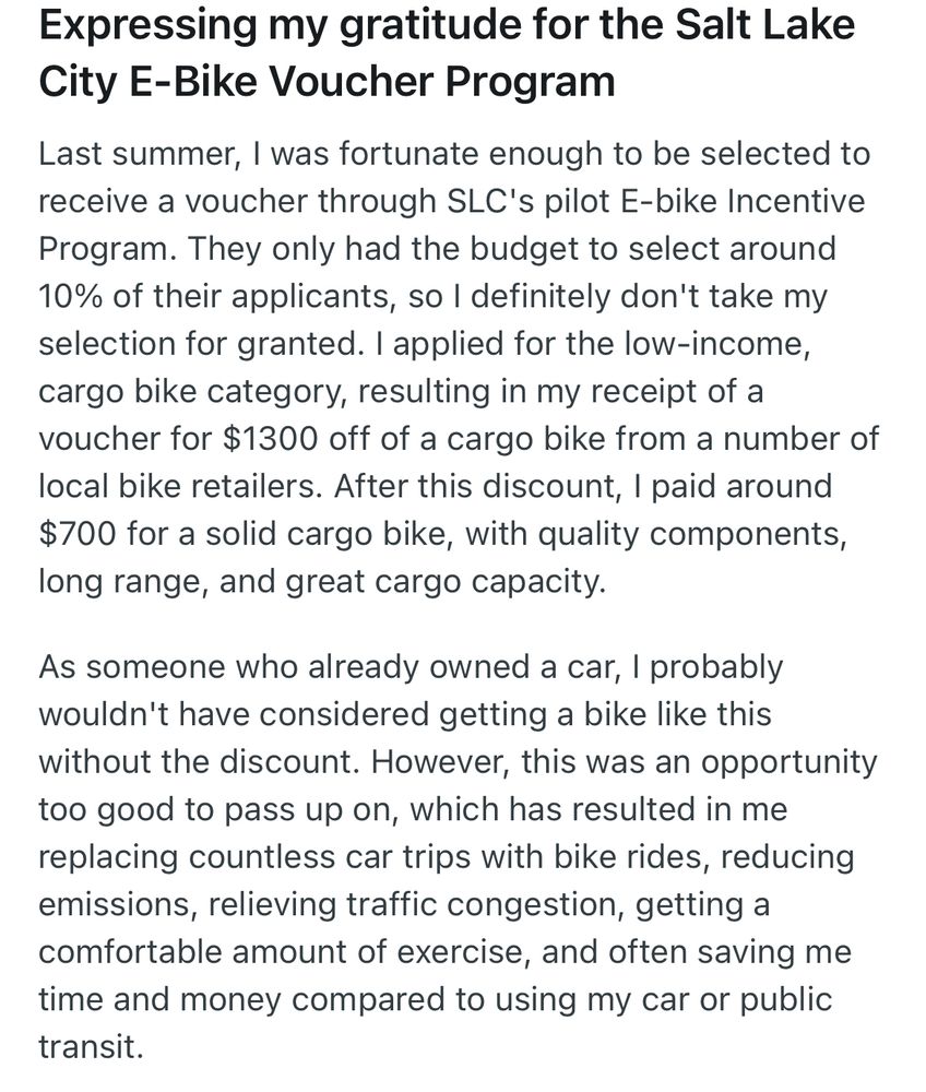Expressing my gratitude for the Salt Lake City E-Bike Voucher Program
Last summer, I was fortunate enough to be selected to receive a voucher through SLC's pilot E-bike Incentive Program. They only had the budget to select around 10% of their applicants, so I definitely don't take my selection for granted. I applied for the low-income, cargo bike category, resulting in my receipt of a voucher for $1300 off of a cargo bike from a number of local bike retailers. After this discount, I paid around $700 for a solid cargo bike, with quality components, long range, and great cargo capacity.

As someone who already owned a car, I probably wouldn't have considered getting a bike like this without the discount. However, this was an opportunity too good to pass up on, which has resulted in me replacing countless car trips with bike rides, reducing emissions, relieving traffic congestion, getting a comfortable amount of exercise, and often saving me time and money compared to using my car or public transit.
