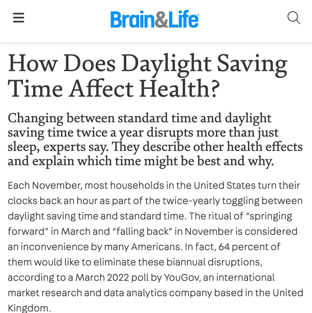 Brain & Life

How Does Daylight Saving Time Affect Health?

Changing between standard time and daylight saving time twice a year disrupts more than just sleep, experts say. They describe other health effects and explain which time might be best and why.

Each November, most households in the United States turn their clocks back an hour as part of the twice-yearly toggling between daylight saving time and standard time. The ritual of “springing forward” in March and “falling back” in November is considered an inconvenience by many Americans. In fact, 64 percent of them would like to eliminate these biannual disruptions, according to a March 2022 poll by YouGov, an international market research and data analytics company based in the United Kingdom.

The problem, according to neurologists and sleep specialists, is that our bodies' natural clocks are out of sync with daylight saving time. It denies us the morning light we need to wake up and delays the cues of darkness that tell us we…