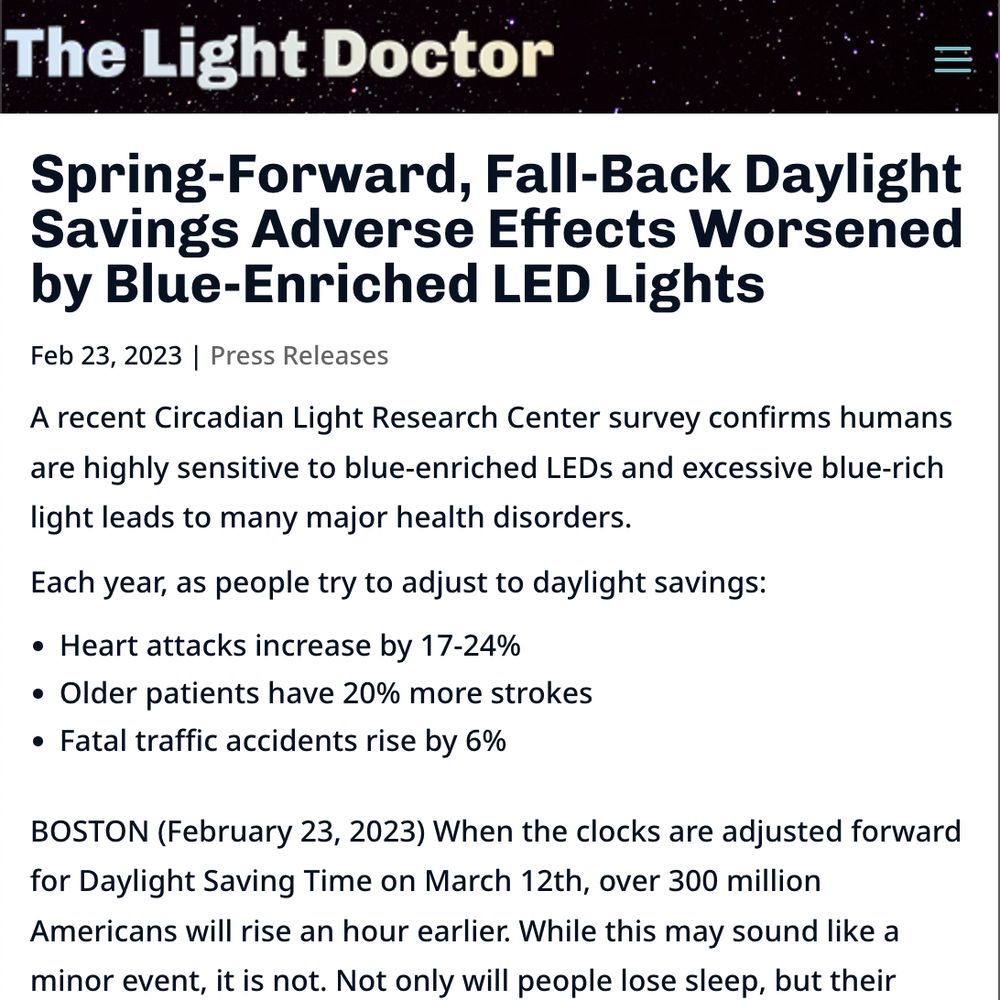 The Light Doctor
Spring-Forward, Fall-Back Daylight Savings Adverse Effects Worsened by Blue-Enriched LED Lights
Feb 23, 2023 | Press Releases

A recent Circadian Light Research Center survey confirms humans are highly sensitive to blue-enriched LEDs and excessive blue-rich light leads to many major health disorders.

Each year, as people try to adjust to daylight savings:
Heart attacks increase by 17-24%
Older patients have 20% more strokes
Fatal traffic accidents rise by 6%

BOSTON (February 23, 2023) When the clocks are adjusted forward for Daylight Saving Time on March 12th, over 300 million Americans will rise an hour earlier. While this may sound like a minor event, it is not. Not only will people lose sleep, but their disrupted circadian rhythms will cause many health impacts. Each year, as people try to adjust, heart attacks increase by 17-24%, older patients have 20% more strokes and a 6% rise in fatal traffic accidents. Daylight Savings plays havoc in part due to the…