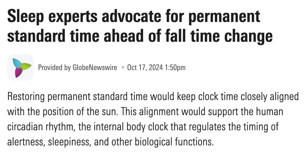 Sleep experts advocate for permanent standard time ahead of fall time change

Provided by GlobeNewswire  Oct 17, 2024 1:50pm

Restoring permanent standard time would keep clock time closely aligned with the position of the sun. This alignment would support the human circadian rhythm, the internal body clock that regulates the timing of alertness, sleepiness, and other biological functions.
