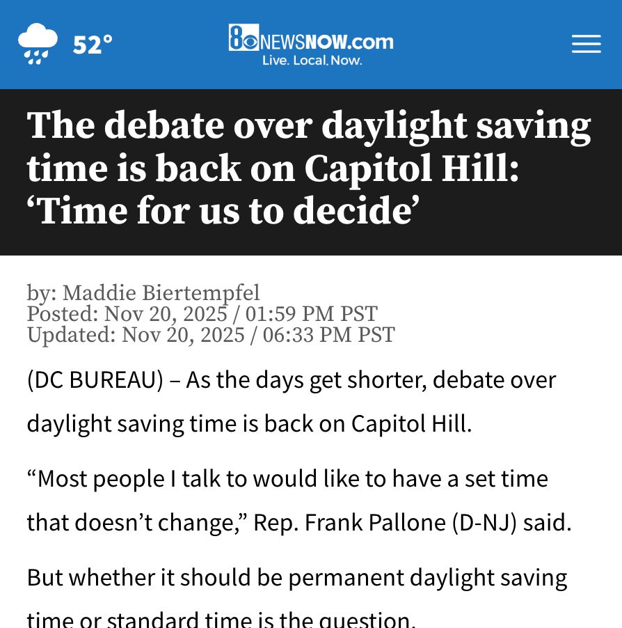8 CBS News Now

The debate over daylight saving time is back on Capitol Hill: ‘Time for us to decide’

by: Maddie Biertempfel

Posted: Nov 20, 2025 / 01:59 PM PST
Updated: Nov 20, 2025 / 06:33 PM PST

(DC BUREAU) – As the days get shorter, debate over daylight saving time is back on Capitol Hill.

“Most people I talk to would like to have a set time that doesn’t change,” Rep. Frank Pallone (D-NJ) said.

But whether it should be permanent daylight saving time or standard time is the question.

“It’s time for us to decide on one standard and to just stick with it,” Rep. Lori Trahan (D-MA) said.

During a House Subcommittee hearing on “Time, Travel and Tourism,” the National Golf Course Owners Association says most of its members want permanent daylight saving time.

“Our point-of-sale data shows afternoon and evening hours generate 40% more revenue per hour than the morning play,” CEO Jay Karen said.

According to Karen, the extra light later in the day is good for business and…