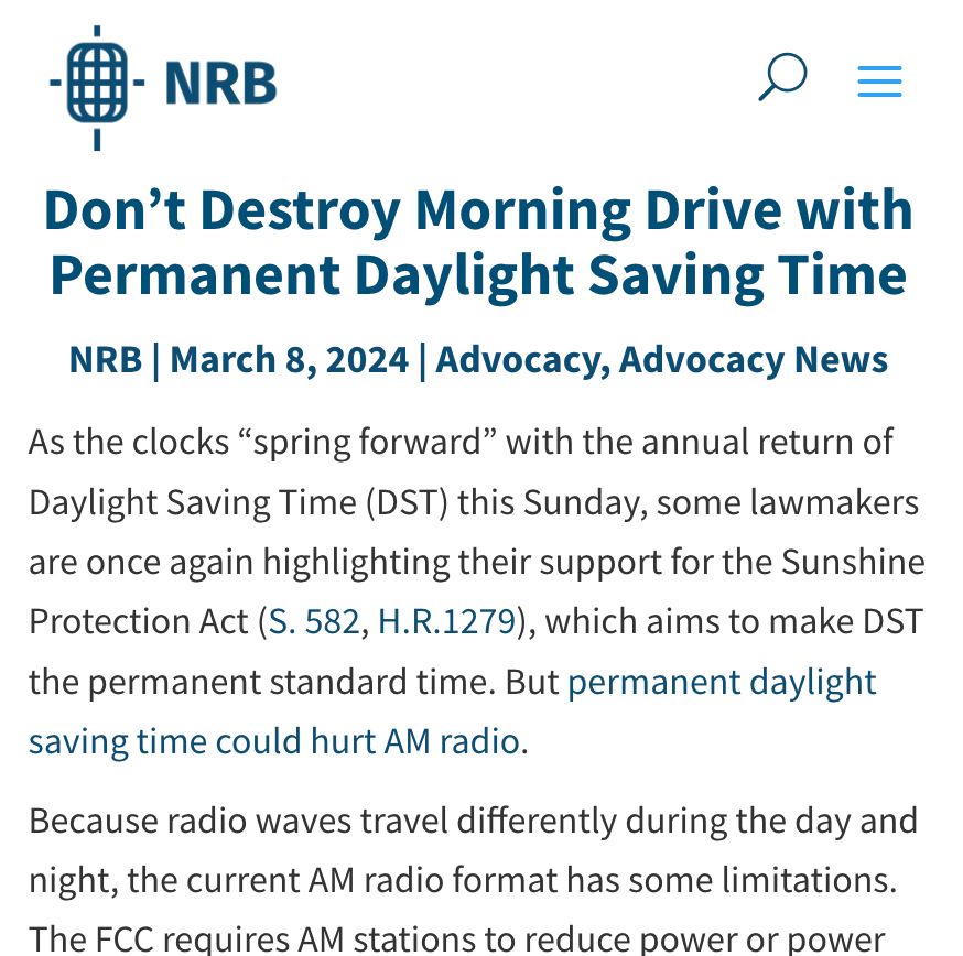National Religious Broadcasters

Don’t Destroy Morning Drive with Permanent Daylight Saving Time
NRB | March 8, 2024 | Advocacy, Advocacy News

As the clocks “spring forward” with the annual return of Daylight Saving Time (DST) this Sunday, some lawmakers are once again highlighting their support for the Sunshine Protection Act (S. 582, H.R.1279), which aims to make DST the permanent standard time. But permanent daylight saving time could hurt AM radio. 

Because radio waves travel differently during the day and night, the current AM radio format has some limitations. The FCC requires AM stations to reduce power or power down completely at night to avoid interference with other stations. AM broadcasters begin their day with the “morning drive,” which lasts from approximately 6:00 a.m. to 10:00 a.m. This is one of the most important times for AM radio broadcasters from both a programming and revenue standpoint.

Were Daylight Saving Time made permanent, many AM stations would not be at…