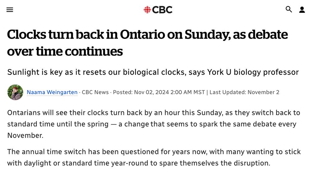 CBC

Clocks turn back in Ontario on Sunday, as debate over time continues

Sunlight is key as it resets our biological clocks, says York U biology professor

Naama Weingarten · CBC News · Posted: Nov 02, 2024 2:00 AM MST | Last Updated: November 2

Ontarians will see their clocks turn back by an hour this Sunday, as they switch back to standard time until the spring — a change that seems to spark the same debate every November. 

The annual time switch has been questioned for years now, with many wanting to stick with daylight or standard time year-round to spare themselves the disruption…